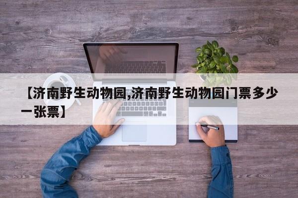 【济南野生动物园,济南野生动物园门票多少一张票】