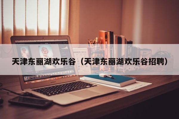 天津东丽湖欢乐谷(天津东丽湖欢乐谷招聘)