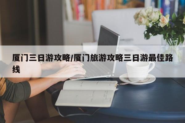 厦门三日游攻略/厦门旅游攻略三日游最佳路线