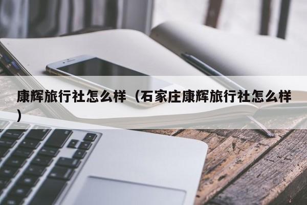 康辉旅行社怎么样(石家庄康辉旅行社怎么样)