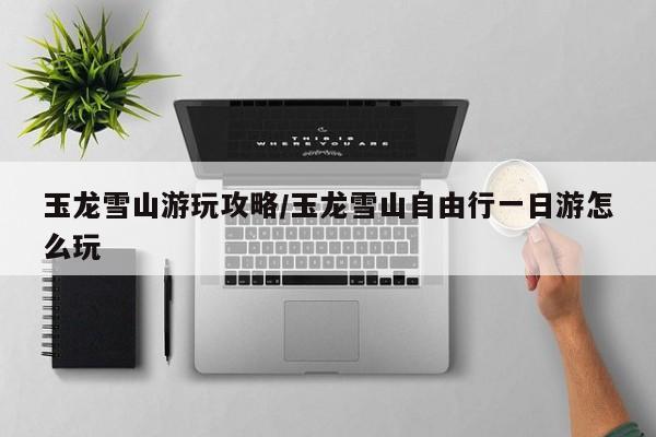 玉龙雪山游玩攻略/玉龙雪山自由行一日游怎么玩