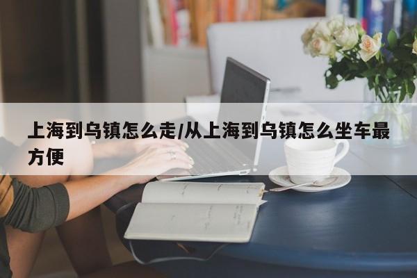 上海到乌镇怎么走/从上海到乌镇怎么坐车最方便
