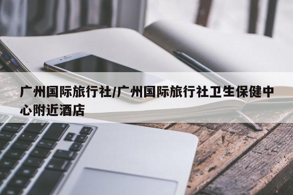广州国际旅行社/广州国际旅行社卫生保健中心附近酒店