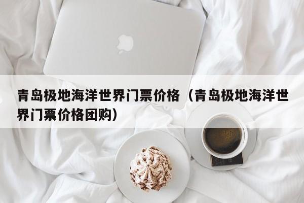 青岛极地海洋世界门票价格(青岛极地海洋世界门票价格团购)
