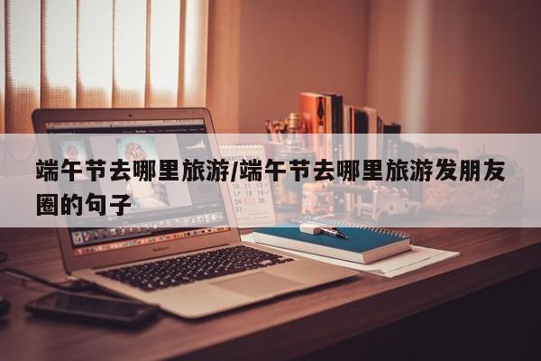 端午节去哪里旅游/端午节去哪里旅游发朋友圈的句子