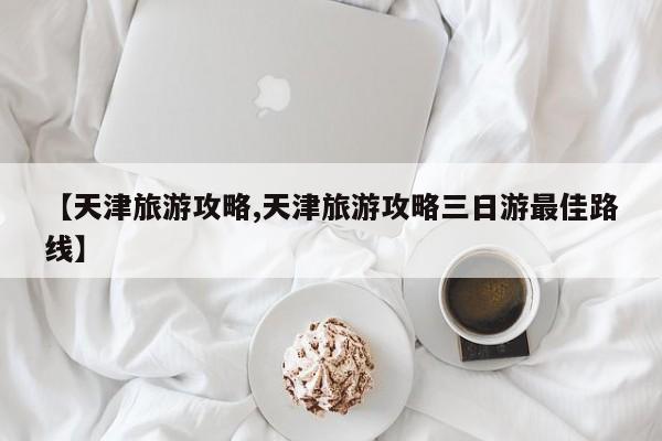 【天津旅游攻略,天津旅游攻略三日游最佳路线】