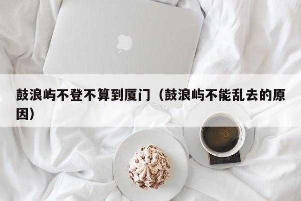 鼓浪屿不登不算到厦门(鼓浪屿不能乱去的原因)