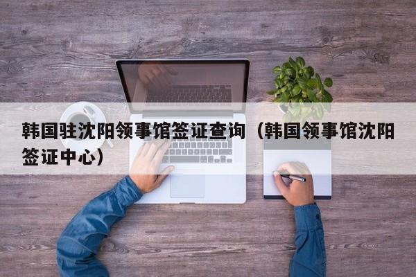 韩国驻沈阳领事馆签证查询(韩国领事馆沈阳签证中心)
