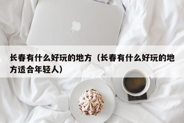长春有什么好玩的地方(长春有什么好玩的地方适合年轻人)