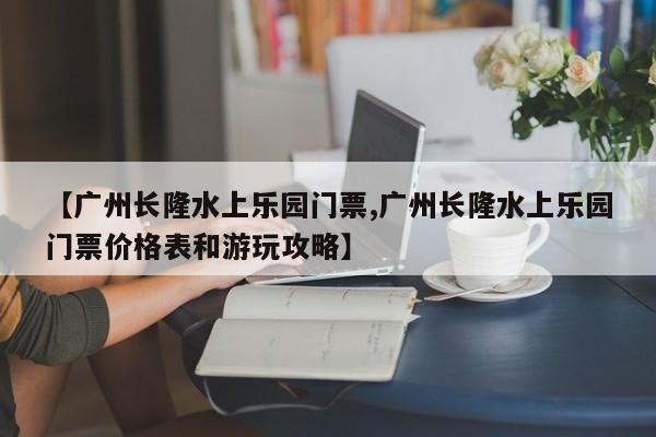 【广州长隆水上乐园门票,广州长隆水上乐园门票价格表和游玩攻略】