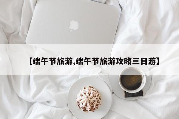 【端午节旅游,端午节旅游攻略三日游】