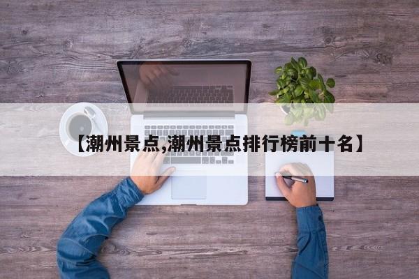 【潮州景点,潮州景点排行榜前十名】