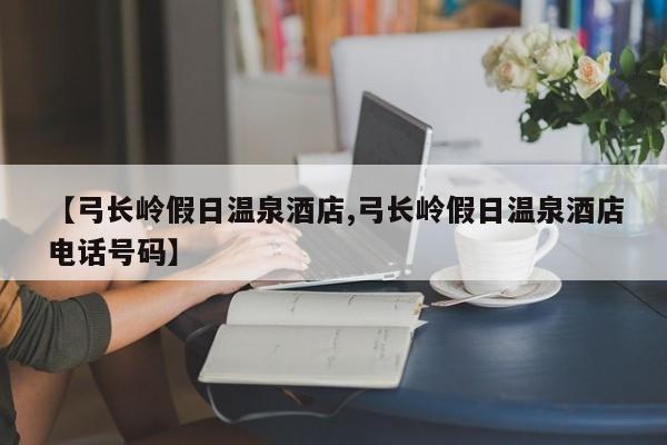 【弓长岭假日温泉酒店,弓长岭假日温泉酒店电话号码】