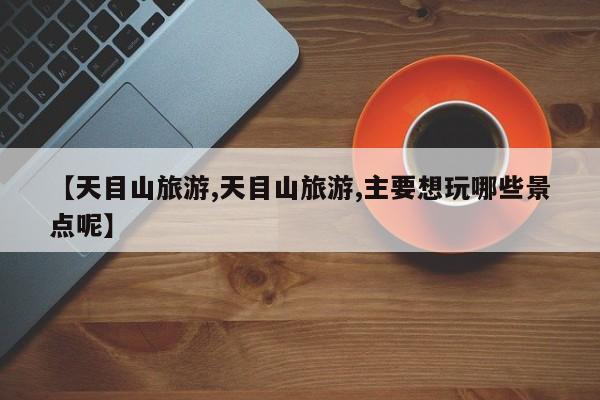 【天目山旅游,天目山旅游,主要想玩哪些景点呢】