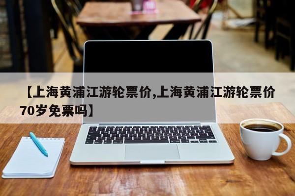 【上海黄浦江游轮票价,上海黄浦江游轮票价70岁免票吗】