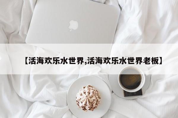【活海欢乐水世界,活海欢乐水世界老板】