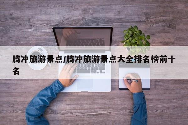 腾冲旅游景点/腾冲旅游景点大全排名榜前十名