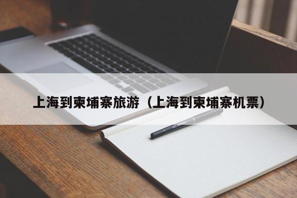 上海到柬埔寨旅游(上海到柬埔寨机票)