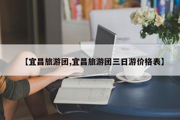 【宜昌旅游团,宜昌旅游团三日游价格表】