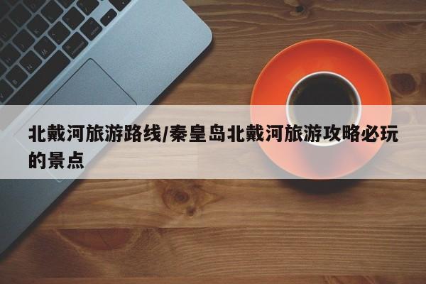 北戴河旅游路线/秦皇岛北戴河旅游攻略必玩的景点
