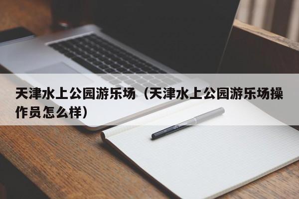 天津水上公园游乐场(天津水上公园游乐场操作员怎么样)