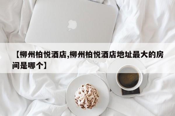 【柳州柏悦酒店,柳州柏悦酒店地址最大的房间是哪个】