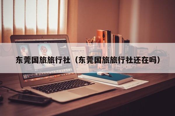 东莞国旅旅行社(东莞国旅旅行社还在吗)