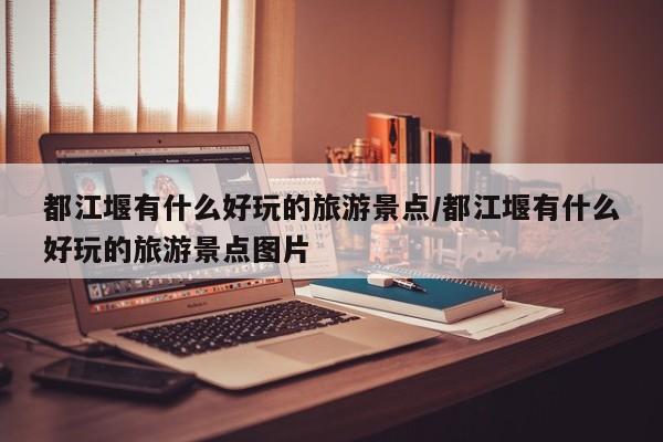 都江堰有什么好玩的旅游景点/都江堰有什么好玩的旅游景点图片