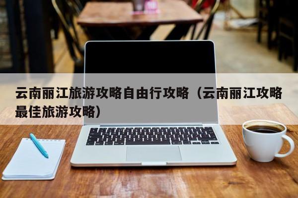 云南丽江旅游攻略自由行攻略(云南丽江攻略最佳旅游攻略)