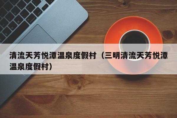 清流天芳悦潭温泉度假村(三明清流天芳悦潭温泉度假村)