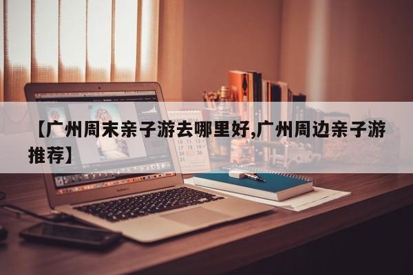 【广州周末亲子游去哪里好,广州周边亲子游推荐】