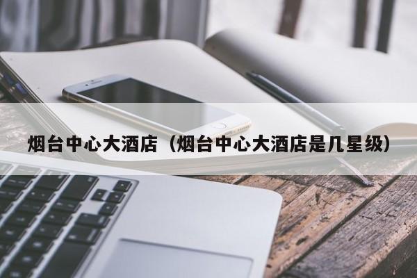 烟台中心大酒店(烟台中心大酒店是几星级)