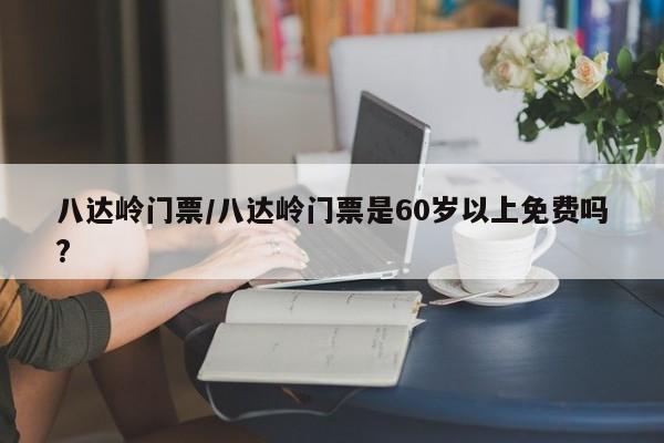八达岭门票/八达岭门票是60岁以上免费吗?
