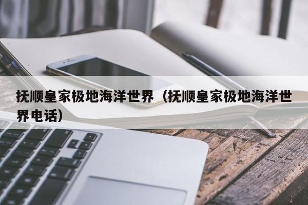 抚顺皇家极地海洋世界(抚顺皇家极地海洋世界电话)
