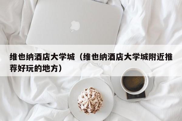 维也纳酒店大学城(维也纳酒店大学城附近推荐好玩的地方)