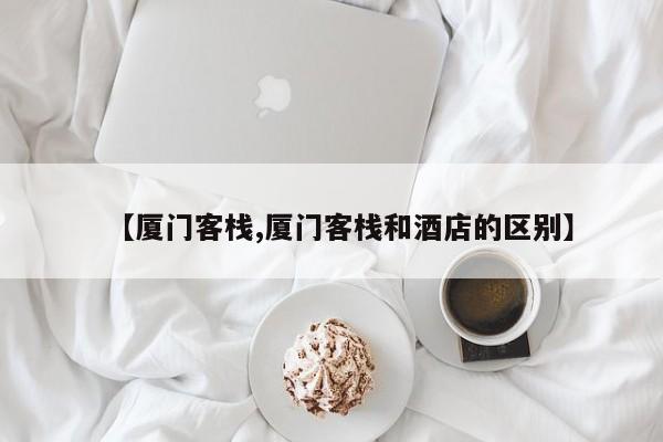 【厦门客栈,厦门客栈和酒店的区别】