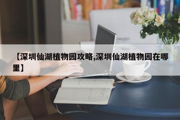 【深圳仙湖植物园攻略,深圳仙湖植物园在哪里】