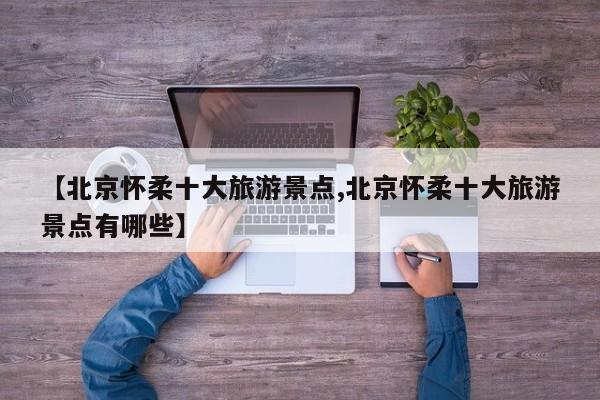 【北京怀柔十大旅游景点,北京怀柔十大旅游景点有哪些】