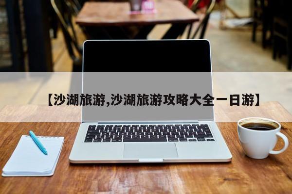 【沙湖旅游,沙湖旅游攻略大全一日游】