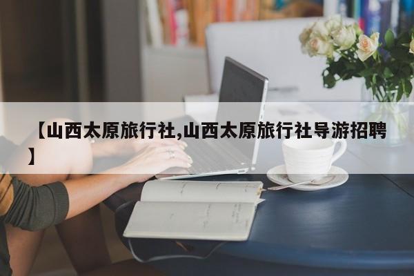 【山西太原旅行社,山西太原旅行社导游招聘】