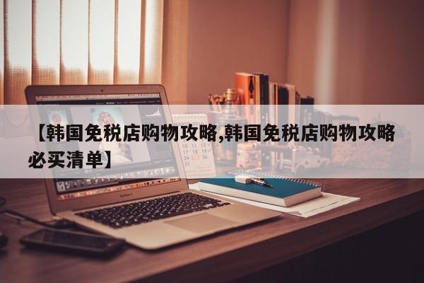 【韩国免税店购物攻略,韩国免税店购物攻略必买清单】