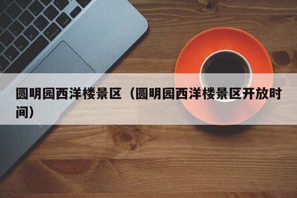 圆明园西洋楼景区(圆明园西洋楼景区开放时间)