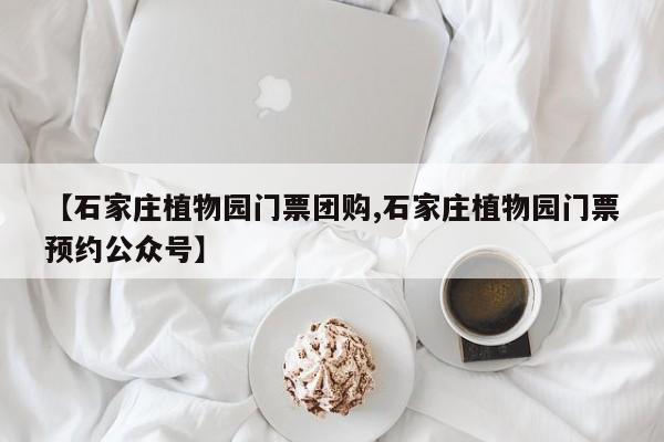 【石家庄植物园门票团购,石家庄植物园门票预约公众号】