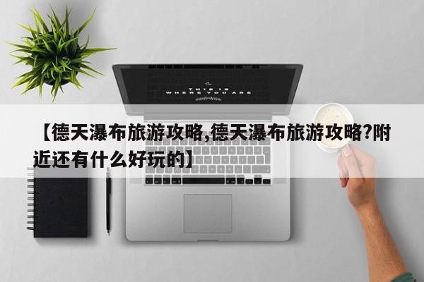 【德天瀑布旅游攻略,德天瀑布旅游攻略?附近还有什么好玩的】