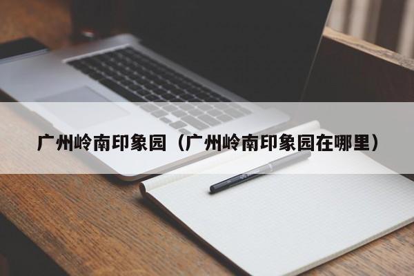 广州岭南印象园(广州岭南印象园在哪里)