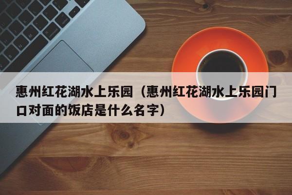 惠州红花湖水上乐园(惠州红花湖水上乐园门口对面的饭店是什么名字)