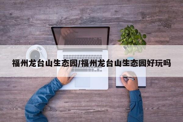 福州龙台山生态园/福州龙台山生态园好玩吗