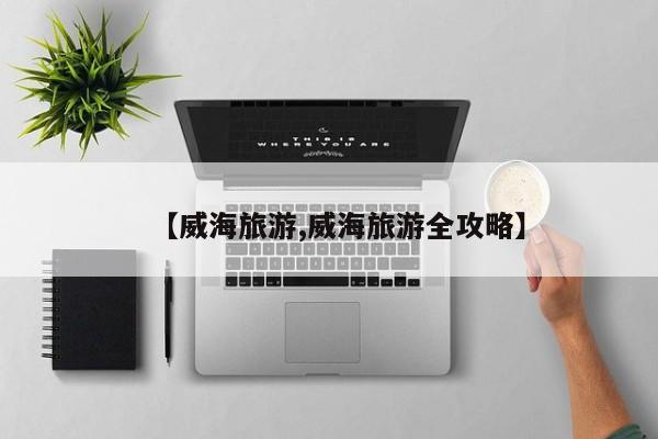 【威海旅游,威海旅游全攻略】