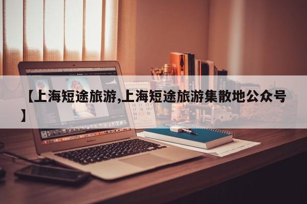 【上海短途旅游,上海短途旅游集散地公众号】