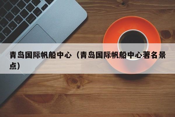 青岛国际帆船中心(青岛国际帆船中心著名景点)